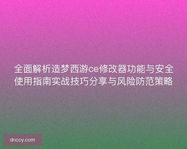 全面解析造梦西游ce修改器功能与安全使用指南实战技巧分享与风险防范策略