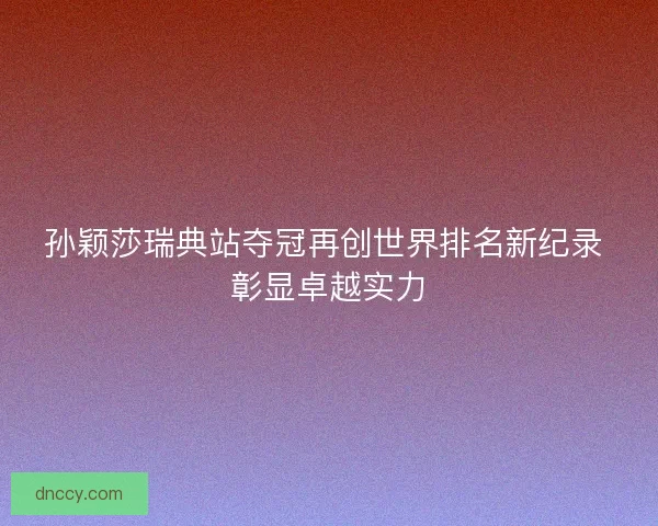孙颖莎瑞典站夺冠再创世界排名新纪录 彰显卓越实力