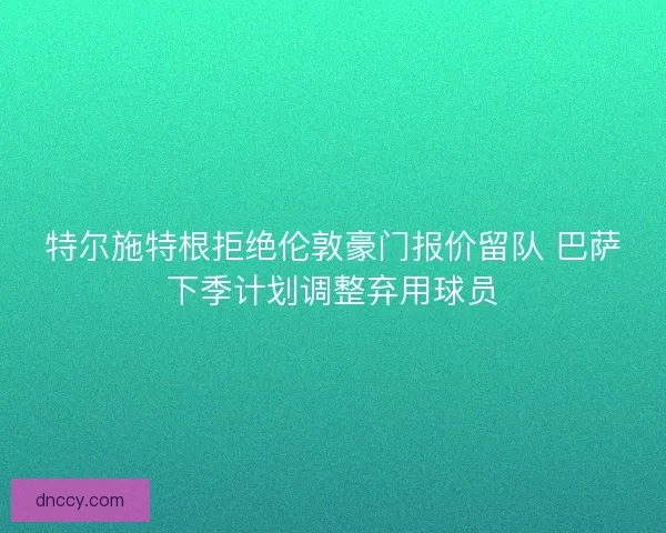 特尔施特根拒绝伦敦豪门报价留队 巴萨下季计划调整弃用球员