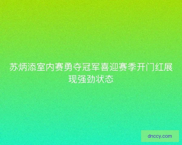 苏炳添室内赛勇夺冠军喜迎赛季开门红展现强劲状态