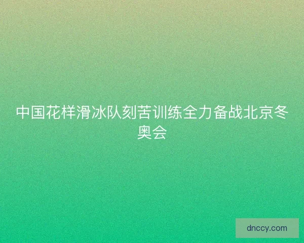 中国花样滑冰队刻苦训练全力备战北京冬奥会